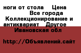 ноги от стола. › Цена ­ 12 000 - Все города Коллекционирование и антиквариат » Другое   . Ивановская обл.